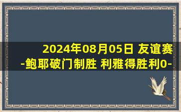 2024年08月05日 友谊赛-鲍耶破门制胜 利雅得胜利0-1不敌格拉纳达